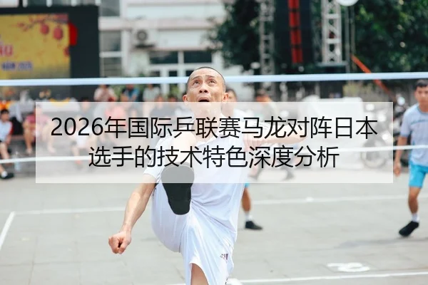 2026年国际乒联赛马龙对阵日本选手的技术特色深度分析