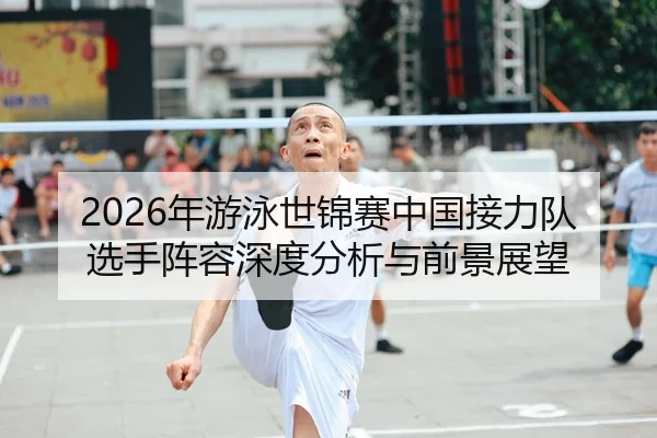 2026年游泳世锦赛中国接力队选手阵容深度分析与前景展望