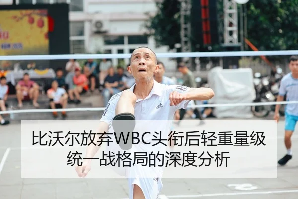 比沃尔放弃WBC头衔后轻重量级统一战格局的深度分析