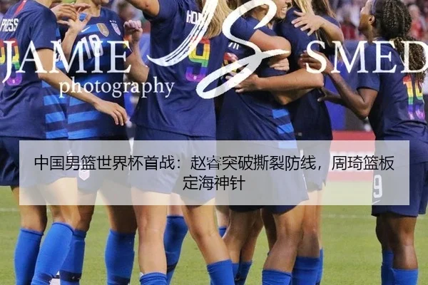 中国男篮世界杯首战：赵睿突破撕裂防线，周琦篮板定海神针