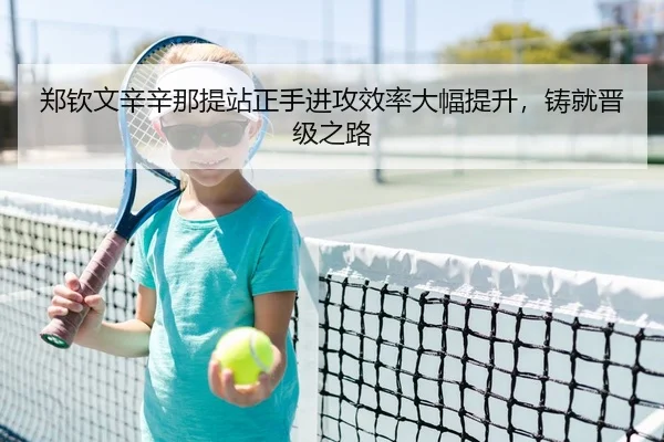 郑钦文辛辛那提站正手进攻效率大幅提升，铸就晋级之路