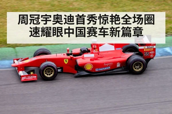 周冠宇奥迪首秀惊艳全场圈速耀眼中国赛车新篇章